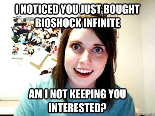 I noticed you just bought bioshock infinite Am I not keeping you interested?  