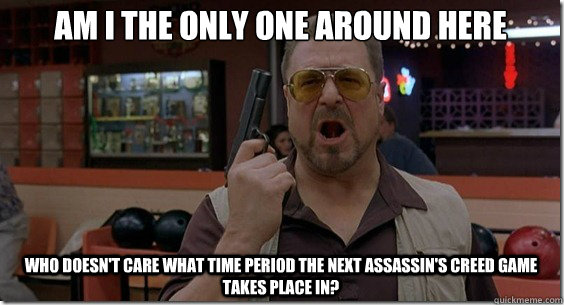 Am I the only one around here who doesn't care what time period the next Assassin's Creed game takes place in? - Am I the only one around here who doesn't care what time period the next Assassin's Creed game takes place in?  Walter Sobchak Rules