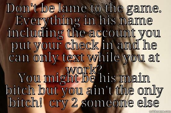 DON'T BE LAME TO THE GAME. EVERYTHING IN HIS NAME INCLUDING THE ACCOUNT YOU PUT YOUR CHECK IN AND HE CAN ONLY TEXT WHILE YOU AT WORK? YOU MIGHT BE HIS MAIN BITCH BUT YOU AIN'T THE ONLY BITCH!  CRY 2 SOMEONE ELSE First World Problems