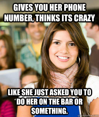 Gives you her phone number, thinks its crazy Like she just asked you to do her on the bar or something.  
