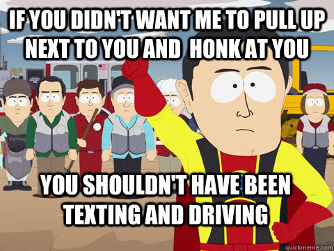 If you didn't want me to pull up next to you and  honk at you you shouldn't have been texting and driving   Captain Hindsight