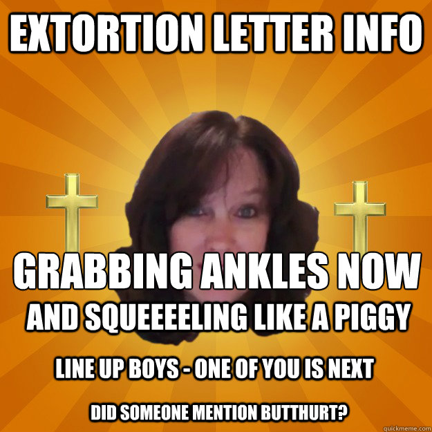 Extortion Letter Info  Grabbing Ankles Now
 and squeeeeling like a piggy Line up boys - one of you is next did someone mention butthurt?  