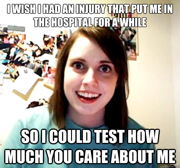 I wish I had an injury that put me in the hospital for a while so I could test how much you care about me  Overly Attached Girlfriend