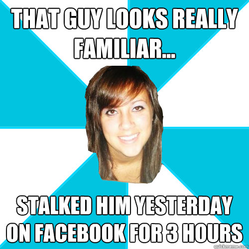 that guy looks really familiar... stalked him yesterday on facebook for 3 hours  Pleasant Facebook Girl