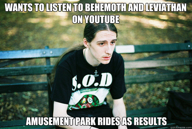 Wants to listen to Behemoth and Leviathan on youtube



 Amusement park rides as results - Wants to listen to Behemoth and Leviathan on youtube



 Amusement park rides as results  First World Metal Problems