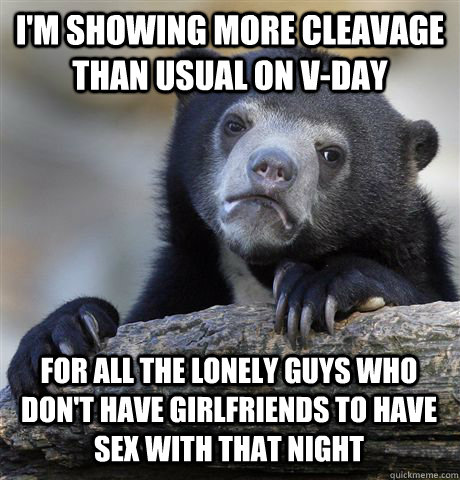 I'm showing more cleavage than usual on V-Day for all the lonely guys who don't have girlfriends to have sex with that night  Confession Bear