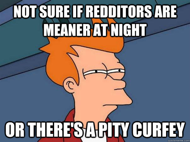 not sure if redditors are meaner at night or there's a pity curfey  Futurama Fry