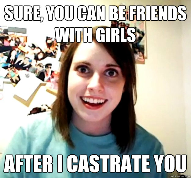 Sure, you can be friends with girls After I castrate you  Overly Attached Girlfriend