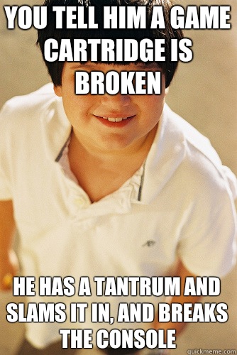 You tell him a game cartridge is broken He has a tantrum and slams it in, and breaks the console  Annoying Childhood Friend