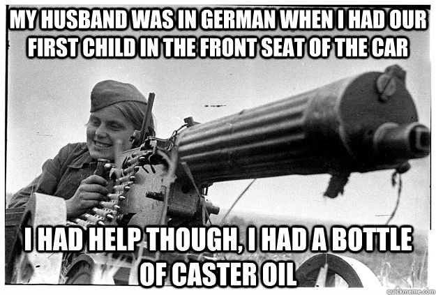 My husband was in German when I had our first child in the front seat of the car I had help though, I had a bottle of caster oil  