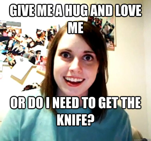 give me a hug and love me   or do I need to get the knife?  Overly Attached Girlfriend