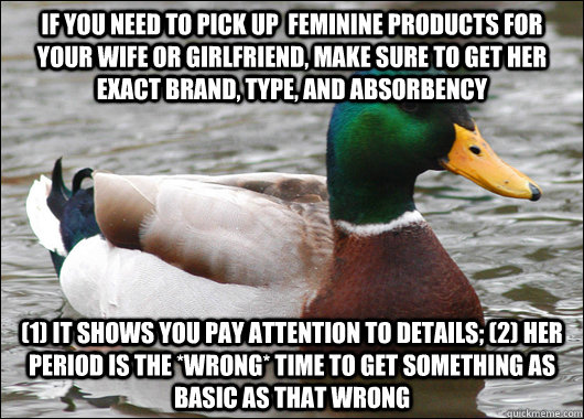 If you need to pick up  feminine products for your wife or girlfriend, make sure to get her exact brand, type, and absorbency (1) It shows you pay attention to details; (2) her period is the *WRONG* time to get something as basic as that wrong  Actual Advice Mallard