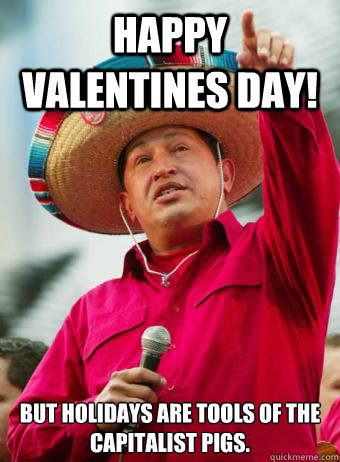 Happy Valentines Day!  But holidays are tools of the capitalist pigs. - Happy Valentines Day!  But holidays are tools of the capitalist pigs.  Chavez birthday