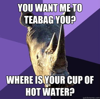 You Want Me to Teabag you? Where is your cup of hot water? - You Want Me to Teabag you? Where is your cup of hot water?  Sexually Oblivious Rhino