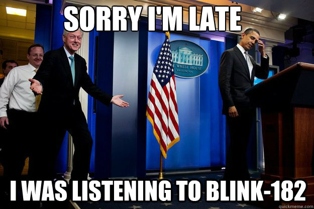 Sorry I'm late I was listening to blink-182  Inappropriate Timing Bill Clinton