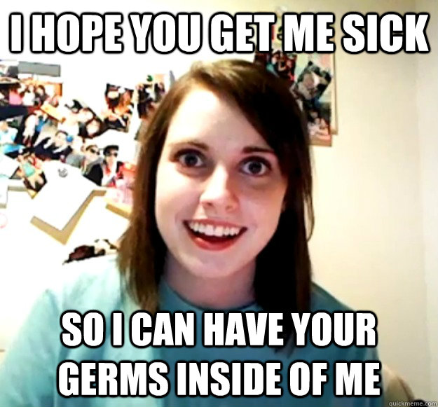 I hope you get me sick So i can have your germs inside of me - I hope you get me sick So i can have your germs inside of me  Overly Attached Girlfriend