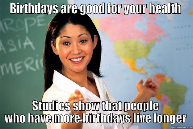 BIRTHDAYS ARE GOOD FOR YOUR HEALTH STUDIES SHOW THAT PEOPLE WHO HAVE MORE BIRTHDAYS LIVE LONGER Unhelpful High School Teacher