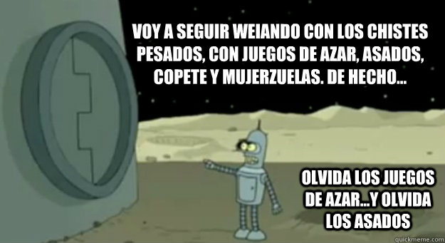 Voy a seguir weiando con los chistes pesados, con juegos de azar, asados, copete y mujerzuelas. de hecho... olvida los juegos de azar...y olvida los asados  