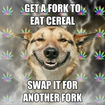 Get a fork to 
eat cereal swap it for 
another fork  Stoner Dog