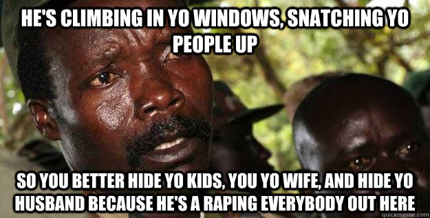 He's Climbing In yo Windows, Snatching yo people up So you better Hide yo kids, you yo wife, and hide yo husband because he's a raping everybody out here - He's Climbing In yo Windows, Snatching yo people up So you better Hide yo kids, you yo wife, and hide yo husband because he's a raping everybody out here  Kony Raped yo children