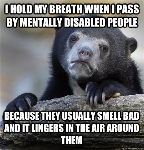 I hold my breath when I pass by mentally disabled people because they usually smell bad and it lingers in the air around them  Confession Bear