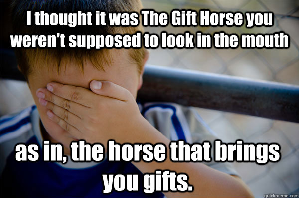 I thought it was The Gift Horse you weren't supposed to look in the mouth as in, the horse that brings you gifts. - I thought it was The Gift Horse you weren't supposed to look in the mouth as in, the horse that brings you gifts.  Confession kid