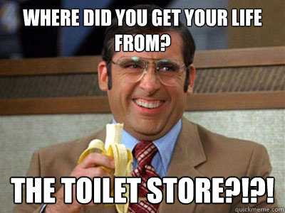 Where did you get your LIFE from? The Toilet Store?!?!  