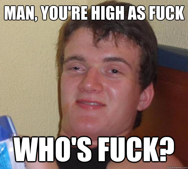 Man, You're high as fuck Who's fuck?  10 Guy