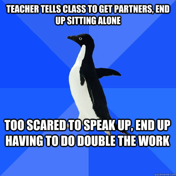 Teacher tells class to get partners, end up sitting alone Too scared to speak up, end up having to do double the work  Socially Awkward Penguin