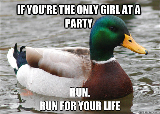 if you're the only girl at a party run. 
run for your life - if you're the only girl at a party run. 
run for your life  Actual Advice Mallard