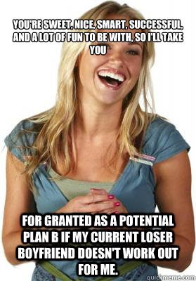 
You're sweet, nice, smart, successful, and a lot of fun to be with, so I'll take you

 for granted as a potential plan B if my current loser boyfriend doesn't work out for me.   Friend Zone Fiona