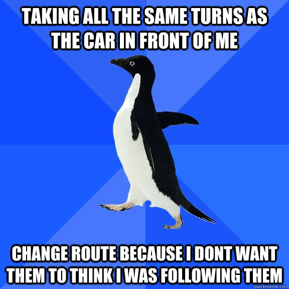 Taking all the same turns as the car in front of me Change route because i dont want them to think i was following them  Socially Awkward Penguin