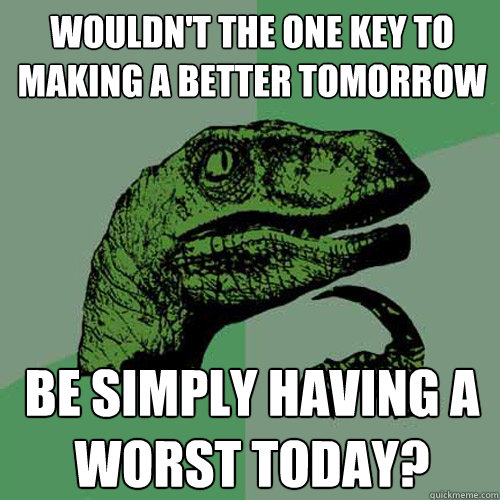 wouldn't the one key to making a better tomorrow Be simply having a worst today?  Philosoraptor