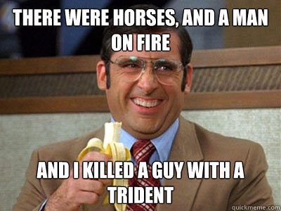 There were horses, and a man on fire and i killed a guy with a trident  Brick Tamland