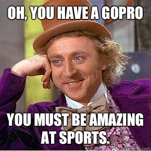 Oh, You have a GoPro You must be amazing at sports.  Psychotic Willy Wonka