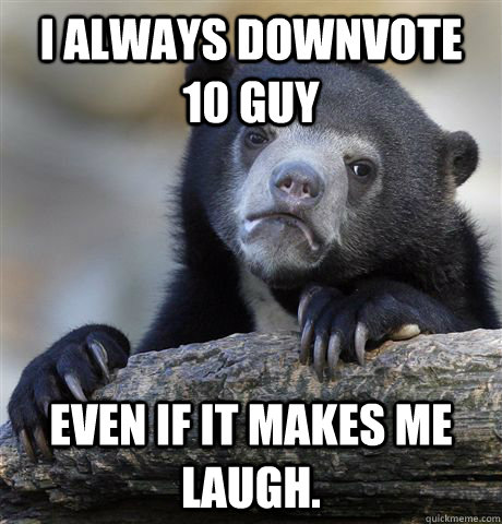 I always downvote 10 guy Even if it makes me laugh.  Confession Bear