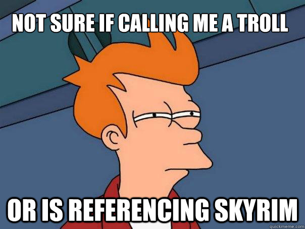 Not sure if calling me a troll Or is referencing skyrim  Futurama Fry
