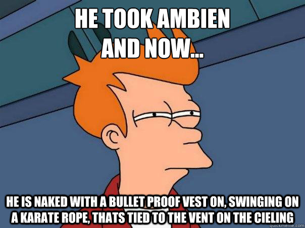 He took Ambien
and now... He is naked with a bullet proof vest on, swinging on a karate rope, thats tied to the vent on the cieling  Futurama Fry