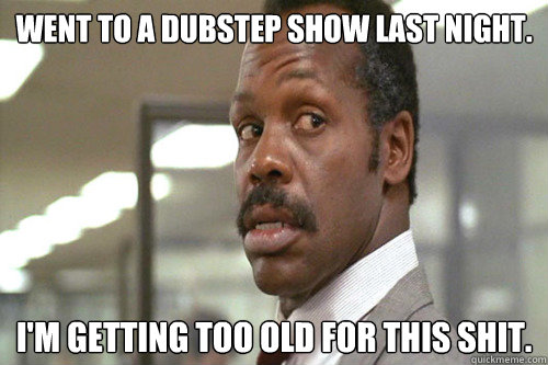 WENT TO A DUBSTEP SHOW LAST NIGHT. I'm getting too old for this shit. - WENT TO A DUBSTEP SHOW LAST NIGHT. I'm getting too old for this shit.  Old Man Murtaugh