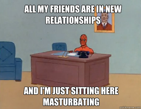 All my friends are in new relationships And i'm just sitting here masturbating  masturbating spiderman
