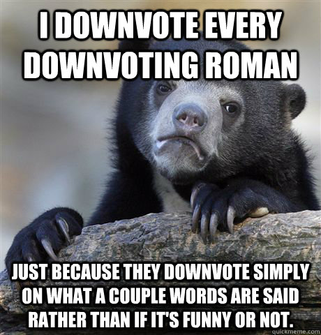 I downvote every downvoting roman just because they downvote simply on what a couple words are said rather than if it's funny or not.  Confession Bear