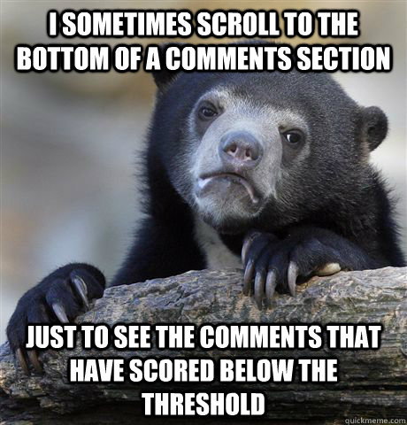 I sometimes scroll to the bottom of a comments section Just to see the comments that have scored below the threshold  Confession Bear