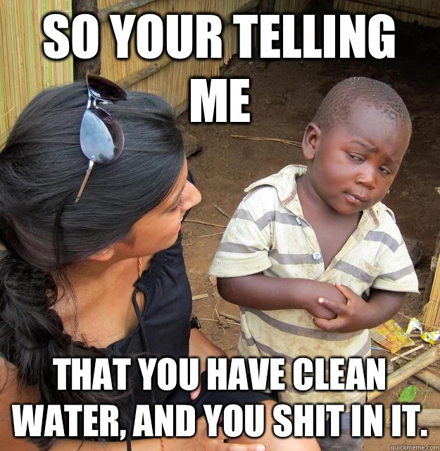 So your telling me That you have clean water, and you shit in it.  Skeptical African Kid