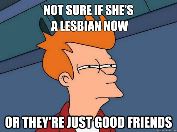Not sure if she's
 a lesbian now or they're just good friends  Not sure Fry