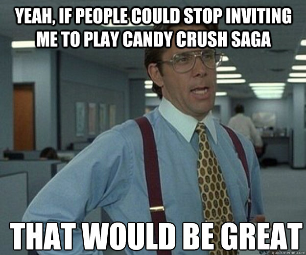 Yeah, if people could stop inviting me to play Candy Crush Saga THAT WOULD BE GREAT - Yeah, if people could stop inviting me to play Candy Crush Saga THAT WOULD BE GREAT  that would be great