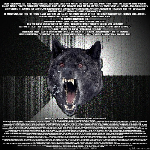 About twelve years ago, I had a professional level designer at a big studio mock me on a major game-development forum for posting about my team's upcoming project, because I'd posted that I needed programmers, modellers, level designers, sound, etc., and   Insanity Wolf