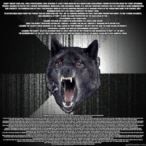 About twelve years ago, I had a professional level designer at a big studio mock me on a major game-development forum for posting about my team's upcoming project, because I'd posted that I needed programmers, modellers, level designers, sound, etc., and  - About twelve years ago, I had a professional level designer at a big studio mock me on a major game-development forum for posting about my team's upcoming project, because I'd posted that I needed programmers, modellers, level designers, sound, etc., and   Insanity Wolf