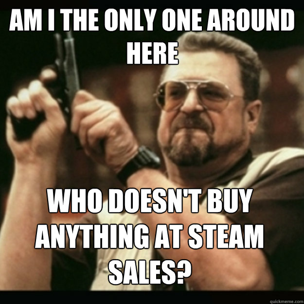 AM I THE ONLY ONE AROUND 
HERE
 Who Doesn't Buy anything at steam 
sales? - AM I THE ONLY ONE AROUND 
HERE
 Who Doesn't Buy anything at steam 
sales?  Im I the only one around here