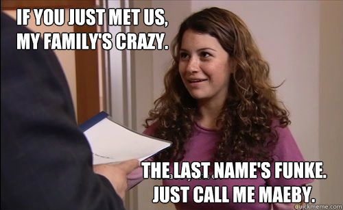 If you just met us, 
my family's crazy. The last name's Funke. 
Just call me Maeby.  Call Me Maeby