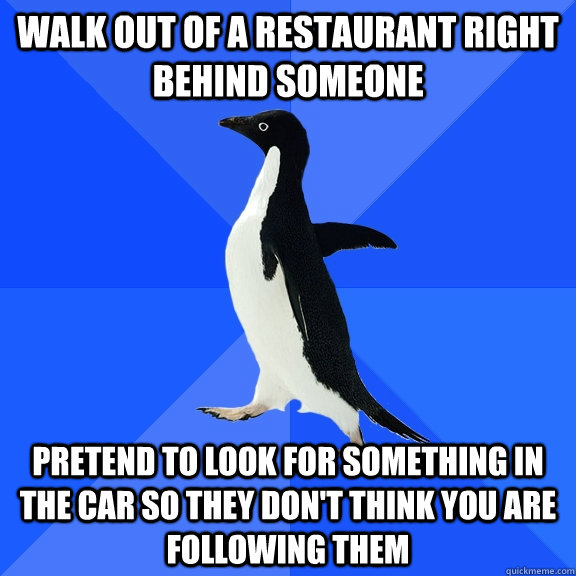 Walk out of a restaurant right behind someone  Pretend to look for something in the car so they don't think you are following them  Socially Awkward Penguin